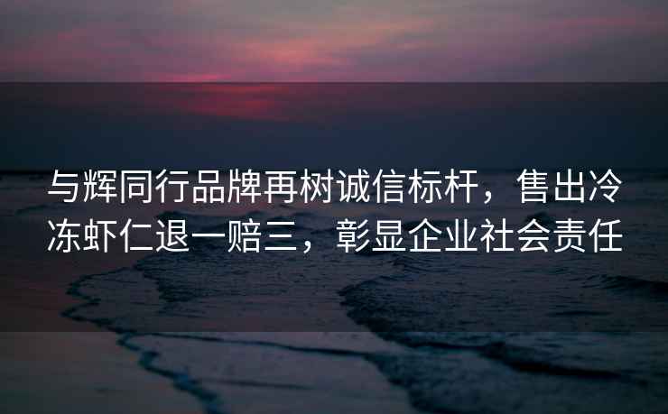 与辉同行品牌再树诚信标杆，售出冷冻虾仁退一赔三，彰显企业社会责任