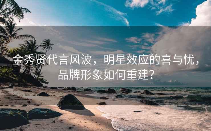 金秀贤代言风波，明星效应的喜与忧，品牌形象如何重建？