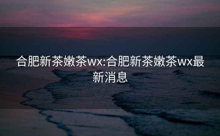 合肥新茶嫩茶wx:合肥新茶嫩茶wx最新消息