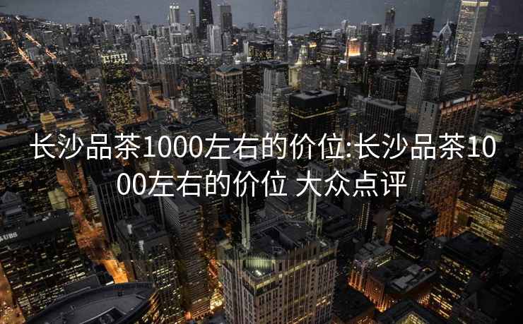 长沙品茶1000左右的价位:长沙品茶1000左右的价位 大众点评