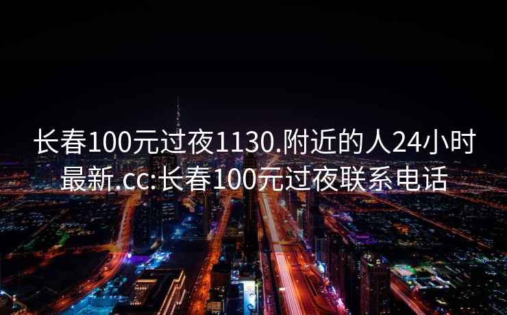 长春100元过夜1130.附近的人24小时最新.cc:长春100元过夜联系电话