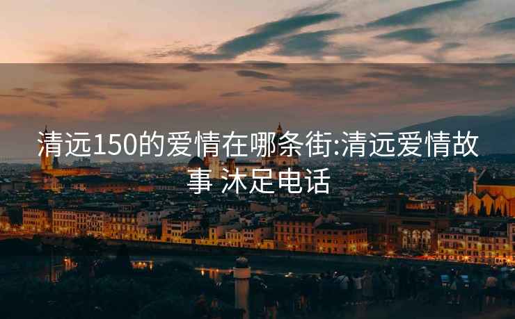 清远150的爱情在哪条街:清远爱情故事 沐足电话