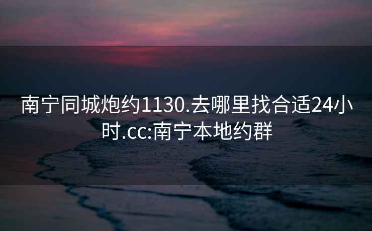 南宁同城炮约1130.去哪里找合适24小时.cc:南宁本地约群