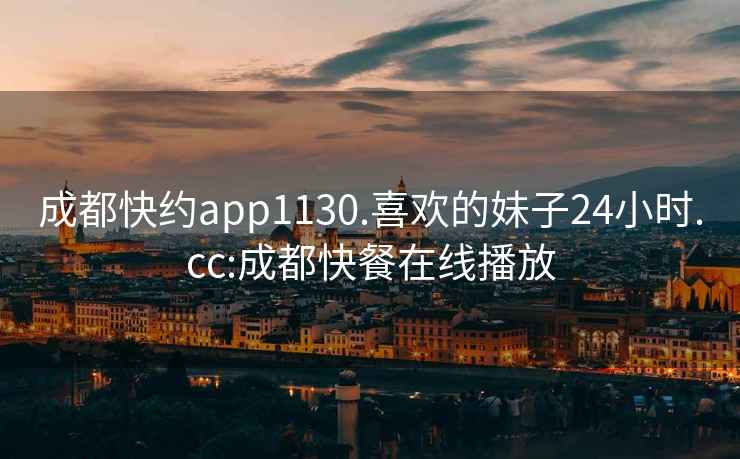 成都快约app1130.喜欢的妹子24小时.cc:成都快餐在线播放