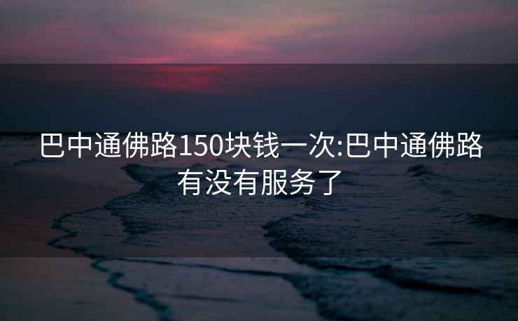 巴中通佛路150块钱一次:巴中通佛路有没有服务了