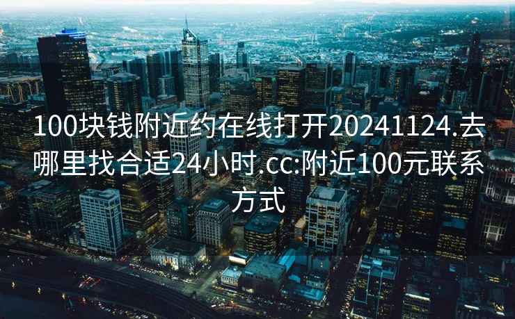 100块钱附近约在线打开20241124.去哪里找合适24小时.cc:附近100元联系方式