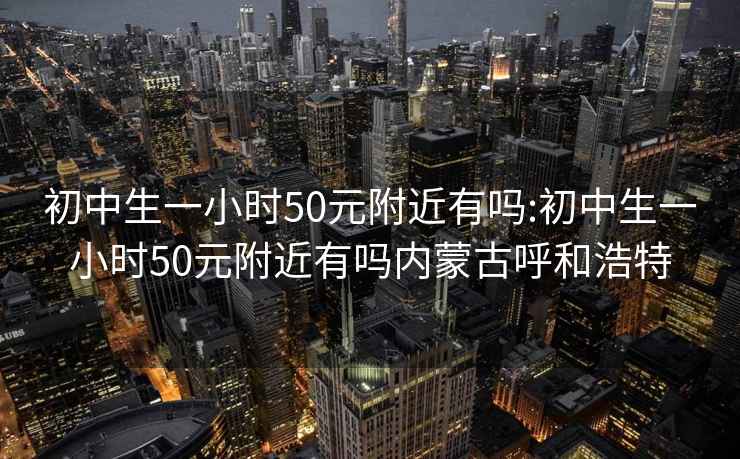 初中生一小时50元附近有吗:初中生一小时50元附近有吗内蒙古呼和浩特