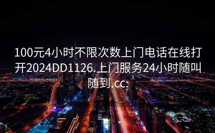 100元4小时不限次数上门电话在线打开2024DD1126.上门服务24小时随叫随到.cc: