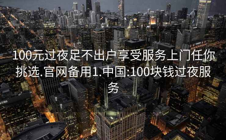 100元过夜足不出户享受服务上门任你挑选.官网备用1.中国:100块钱过夜服务