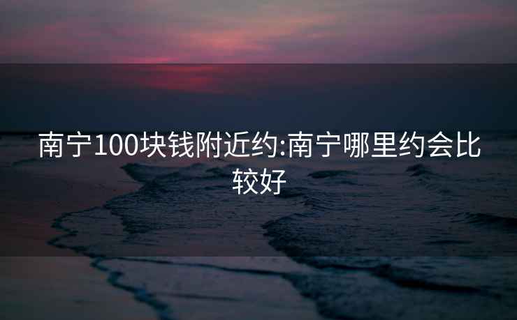 南宁100块钱附近约:南宁哪里约会比较好