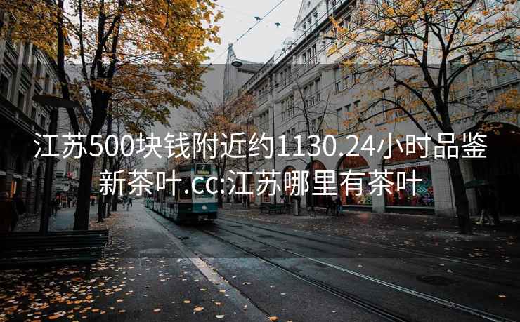 江苏500块钱附近约1130.24小时品鉴新茶叶.cc:江苏哪里有茶叶