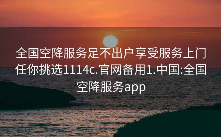 全国空降服务足不出户享受服务上门任你挑选1114c.官网备用1.中国:全国空降服务app