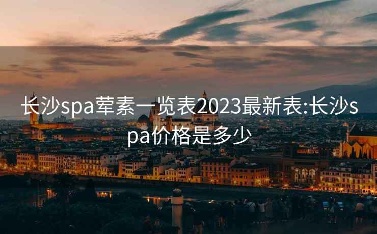 长沙spa荤素一览表2023最新表:长沙spa价格是多少