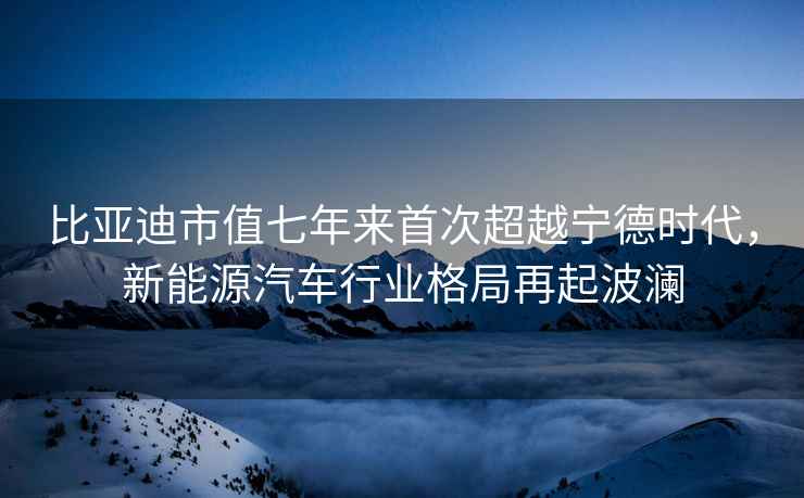 比亚迪市值七年来首次超越宁德时代，新能源汽车行业格局再起波澜