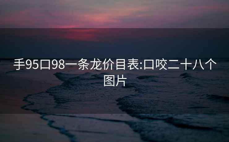 手95口98一条龙价目表:口咬二十八个图片