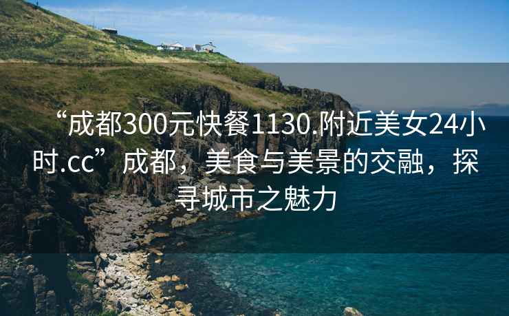 “成都300元快餐1130.附近美女24小时.cc”成都，美食与美景的交融，探寻城市之魅力