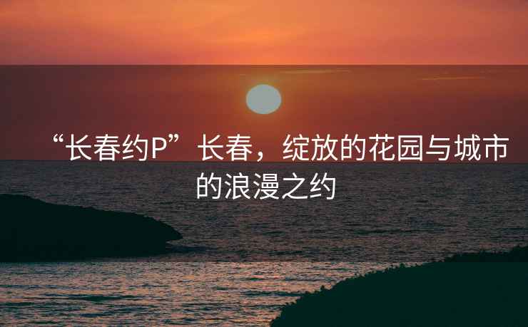 “长春约P”长春，绽放的花园与城市的浪漫之约