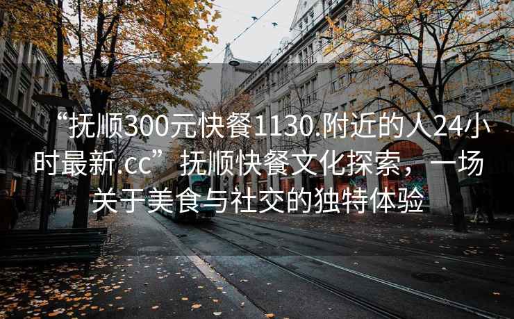 “抚顺300元快餐1130.附近的人24小时最新.cc”抚顺快餐文化探索，一场关于美食与社交的独特体验