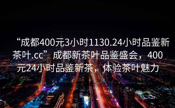 “成都400元3小时1130.24小时品鉴新茶叶.cc”成都新茶叶品鉴盛会，400元24小时品鉴新茶，体验茶叶魅力