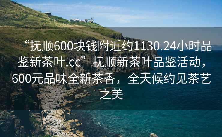 “抚顺600块钱附近约1130.24小时品鉴新茶叶.cc”抚顺新茶叶品鉴活动，600元品味全新茶香，全天候约见茶艺之美