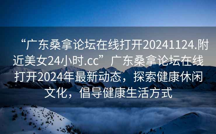 “广东桑拿论坛在线打开20241124.附近美女24小时.cc”广东桑拿论坛在线打开2024年最新动态，探索健康休闲文化，倡导健康生活方式