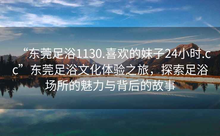 “东莞足浴1130.喜欢的妹子24小时.cc”东莞足浴文化体验之旅，探索足浴场所的魅力与背后的故事