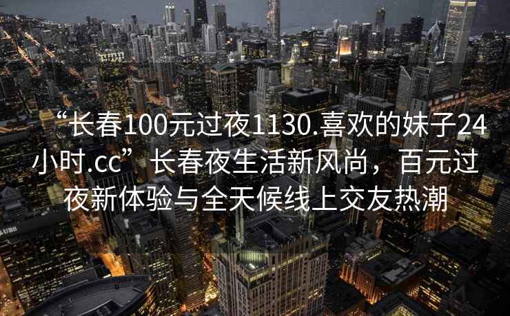 “长春100元过夜1130.喜欢的妹子24小时.cc”长春夜生活新风尚，百元过夜新体验与全天候线上交友热潮