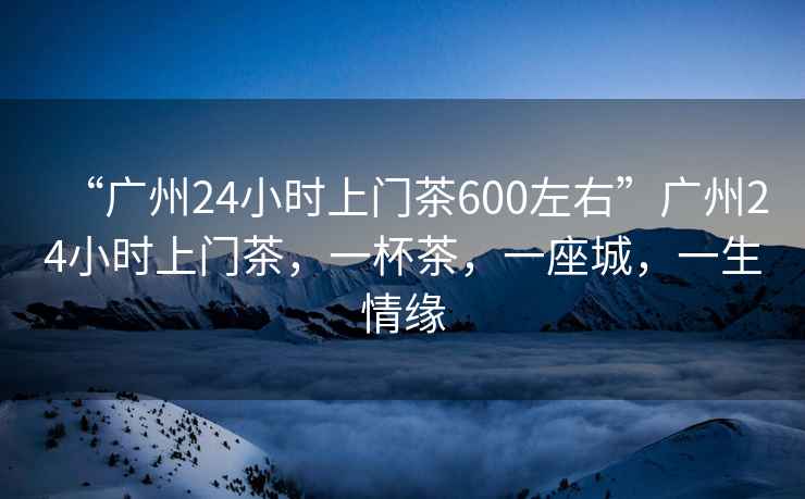 “广州24小时上门茶600左右”广州24小时上门茶，一杯茶，一座城，一生情缘