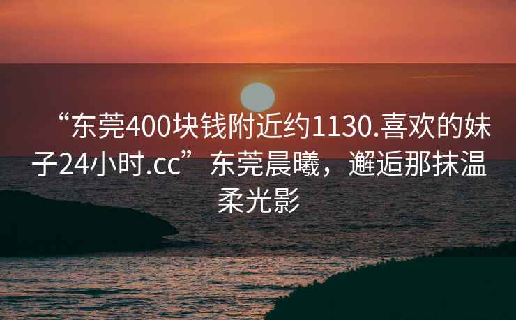 “东莞400块钱附近约1130.喜欢的妹子24小时.cc”东莞晨曦，邂逅那抹温柔光影