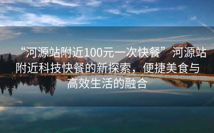 “河源站附近100元一次快餐”河源站附近科技快餐的新探索，便捷美食与高效生活的融合