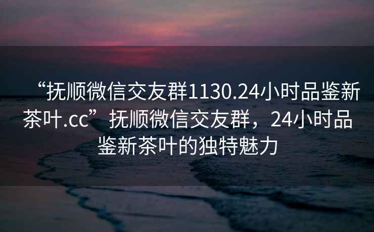 “抚顺微信交友群1130.24小时品鉴新茶叶.cc”抚顺微信交友群，24小时品鉴新茶叶的独特魅力