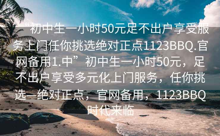 “初中生一小时50元足不出户享受服务上门任你挑选绝对正点1123BBQ.官网备用1.中”初中生一小时50元，足不出户享受多元化上门服务，任你挑选—绝对正点，官网备用，1123BBQ时代来临