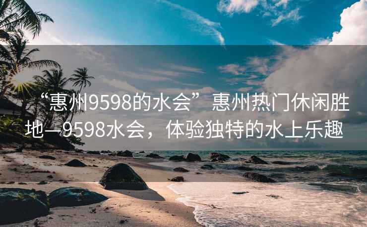 “惠州9598的水会”惠州热门休闲胜地—9598水会，体验独特的水上乐趣