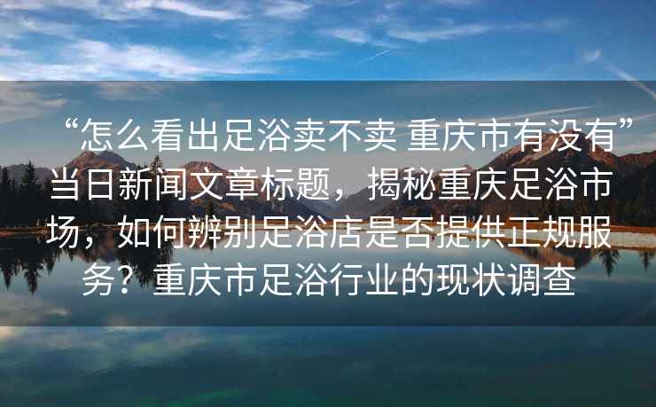 “怎么看出足浴卖不卖 重庆市有没有”当日新闻文章标题，揭秘重庆足浴市场，如何辨别足浴店是否提供正规服务？重庆市足浴行业的现状调查