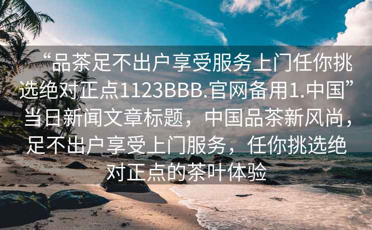 “品茶足不出户享受服务上门任你挑选绝对正点1123BBB.官网备用1.中国”当日新闻文章标题，中国品茶新风尚，足不出户享受上门服务，任你挑选绝对正点的茶叶体验