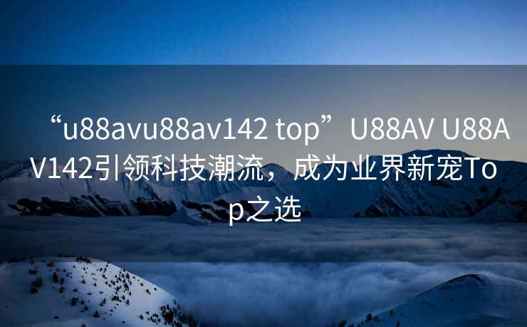 “u88avu88av142 top”U88AV U88AV142引领科技潮流，成为业界新宠Top之选