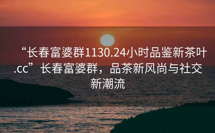 “长春富婆群1130.24小时品鉴新茶叶.cc”长春富婆群，品茶新风尚与社交新潮流