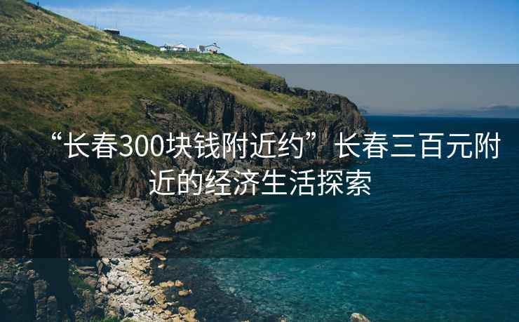 “长春300块钱附近约”长春三百元附近的经济生活探索