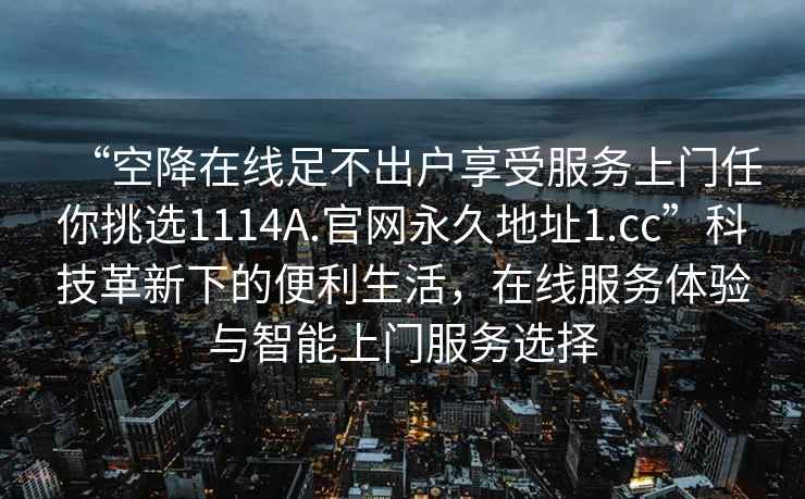 “空降在线足不出户享受服务上门任你挑选1114A.官网永久地址1.cc”科技革新下的便利生活，在线服务体验与智能上门服务选择