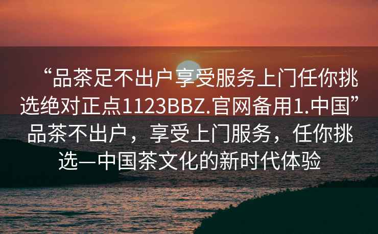 “品茶足不出户享受服务上门任你挑选绝对正点1123BBZ.官网备用1.中国”品茶不出户，享受上门服务，任你挑选—中国茶文化的新时代体验