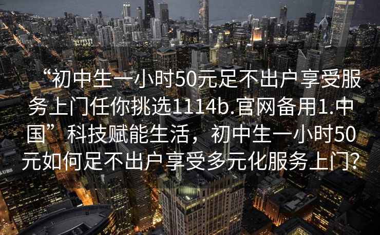 “初中生一小时50元足不出户享受服务上门任你挑选1114b.官网备用1.中国”科技赋能生活，初中生一小时50元如何足不出户享受多元化服务上门？