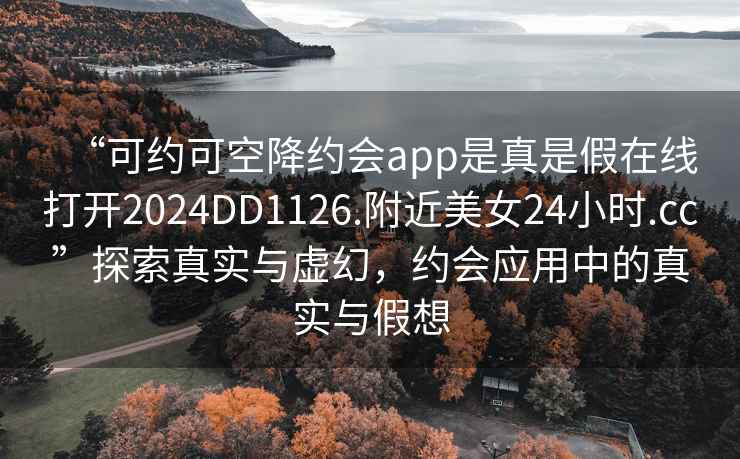 “可约可空降约会app是真是假在线打开2024DD1126.附近美女24小时.cc”探索真实与虚幻，约会应用中的真实与假想