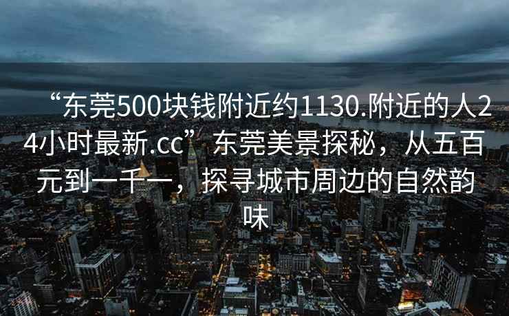 “东莞500块钱附近约1130.附近的人24小时最新.cc”东莞美景探秘，从五百元到一千一，探寻城市周边的自然韵味