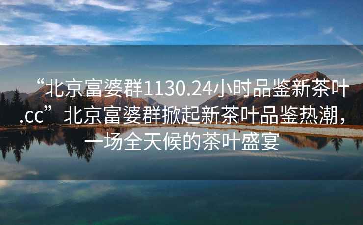 “北京富婆群1130.24小时品鉴新茶叶.cc”北京富婆群掀起新茶叶品鉴热潮，一场全天候的茶叶盛宴