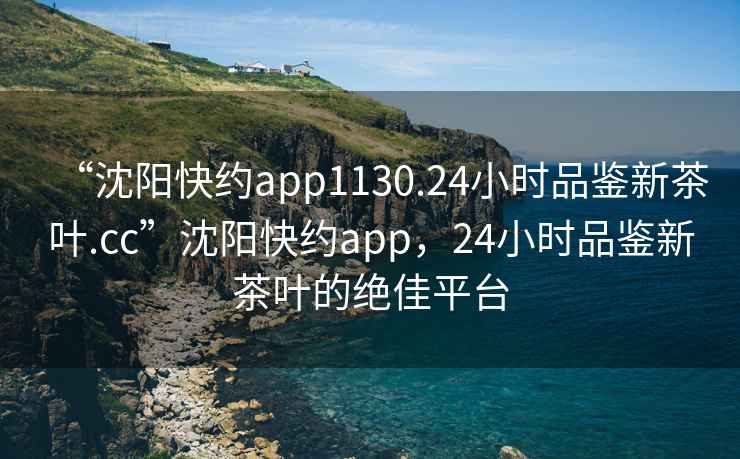 “沈阳快约app1130.24小时品鉴新茶叶.cc”沈阳快约app，24小时品鉴新茶叶的绝佳平台