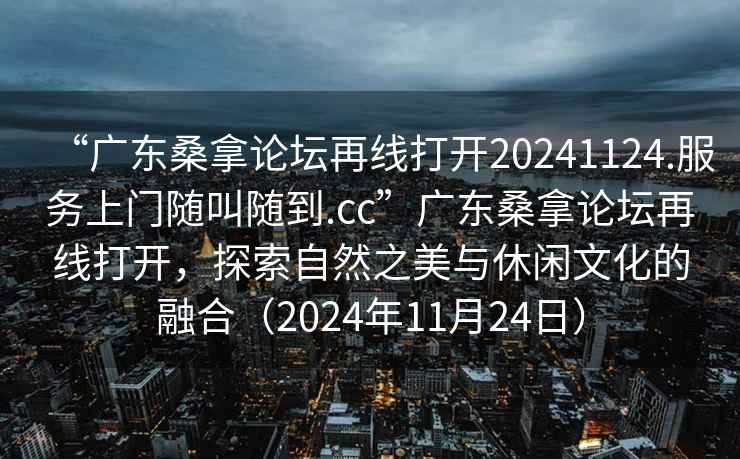 “广东桑拿论坛再线打开20241124.服务上门随叫随到.cc”广东桑拿论坛再线打开，探索自然之美与休闲文化的融合（2024年11月24日）