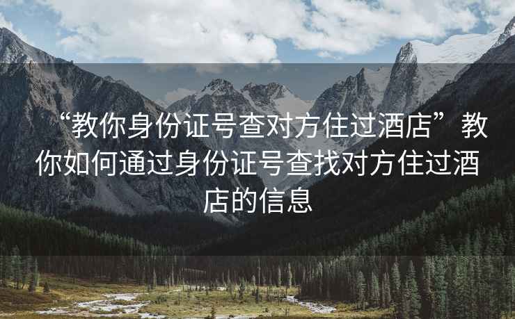 “教你身份证号查对方住过酒店”教你如何通过身份证号查找对方住过酒店的信息