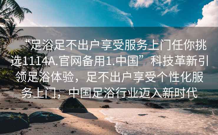 “足浴足不出户享受服务上门任你挑选1114A.官网备用1.中国”科技革新引领足浴体验，足不出户享受个性化服务上门，中国足浴行业迈入新时代