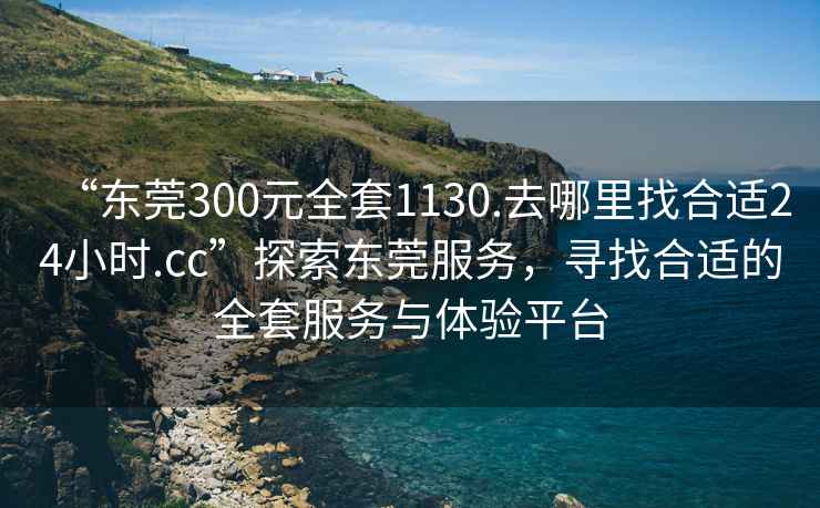 “东莞300元全套1130.去哪里找合适24小时.cc”探索东莞服务，寻找合适的全套服务与体验平台