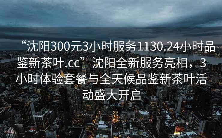 “沈阳300元3小时服务1130.24小时品鉴新茶叶.cc”沈阳全新服务亮相，3小时体验套餐与全天候品鉴新茶叶活动盛大开启